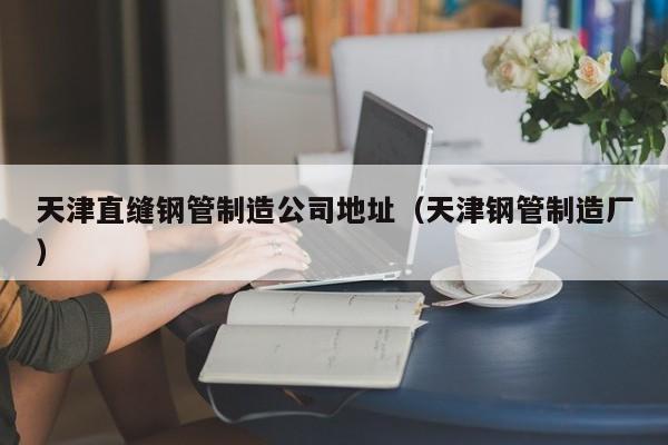 天津直縫鋼管制造公司地址（天津鋼管制造廠）