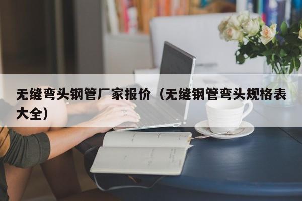 無縫彎頭鋼管廠家報價（無縫鋼管彎頭規(guī)格表大全）