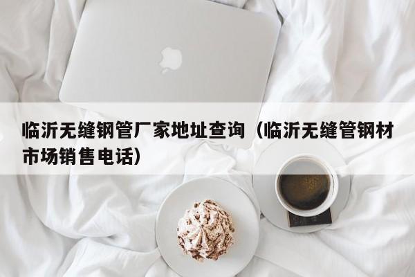 臨沂無縫鋼管廠家地址查詢（臨沂無縫管鋼材市場銷售電話）