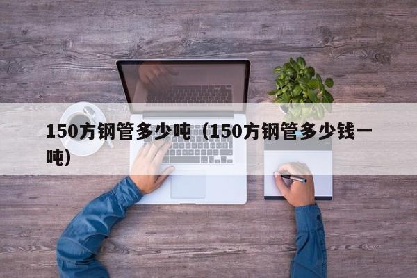 150方鋼管多少噸（150方鋼管多少錢一噸）