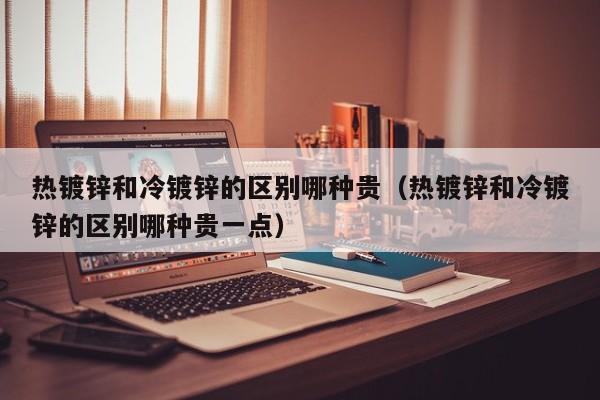 熱鍍鋅和冷鍍鋅的區(qū)別哪種貴（熱鍍鋅和冷鍍鋅的區(qū)別哪種貴一點）