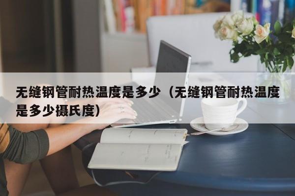 無縫鋼管耐熱溫度是多少（無縫鋼管耐熱溫度是多少攝氏度）