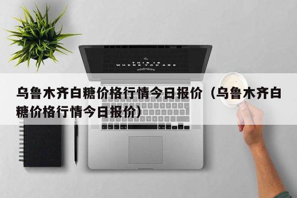 烏魯木齊白糖價格行情今日報價（烏魯木齊白糖價格行情今日報價）