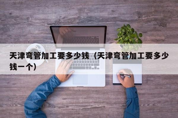天津彎管加工要多少錢（天津彎管加工要多少錢一個(gè)）