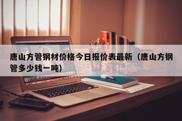 唐山方管鋼材價格今日報價表最新（唐山方鋼管多少錢一噸）