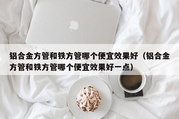 鋁合金方管和鐵方管哪個便宜效果好（鋁合金方管和鐵方管哪個便宜效果好一點(diǎn)）