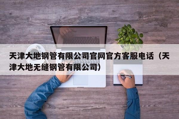 天津大地鋼管有限公司官網(wǎng)官方客服電話（天津大地?zé)o縫鋼管有限公司）