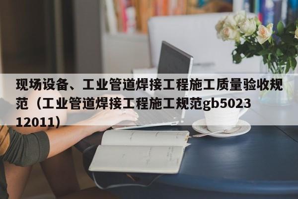 現(xiàn)場設備、工業(yè)管道焊接工程施工質(zhì)量驗收規(guī)范（工業(yè)管道焊接工程施工規(guī)范gb502312011）