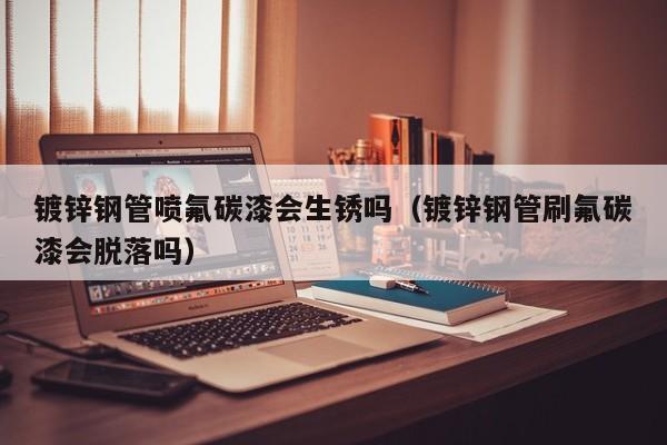 鍍鋅鋼管噴氟碳漆會生銹嗎（鍍鋅鋼管刷氟碳漆會脫落嗎）