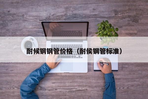 耐候鋼鋼管價(jià)格（耐侯鋼管標(biāo)準(zhǔn)）