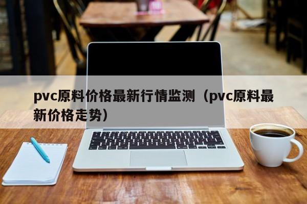 pvc原料價(jià)格最新行情監(jiān)測（pvc原料最新價(jià)格走勢）