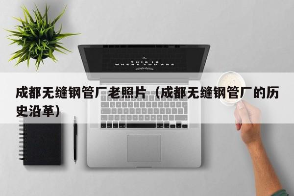 成都無縫鋼管廠老照片（成都無縫鋼管廠的歷史沿革）