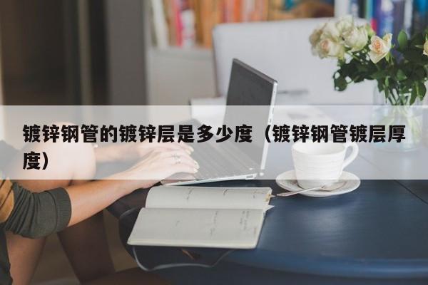 鍍鋅鋼管的鍍鋅層是多少度（鍍鋅鋼管鍍層厚度）