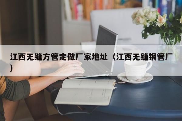 江西無縫方管定做廠家地址（江西無縫鋼管廠）