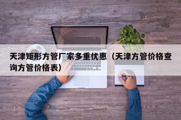 天津矩形方管廠家多重優(yōu)惠（天津方管價(jià)格查詢方管價(jià)格表）