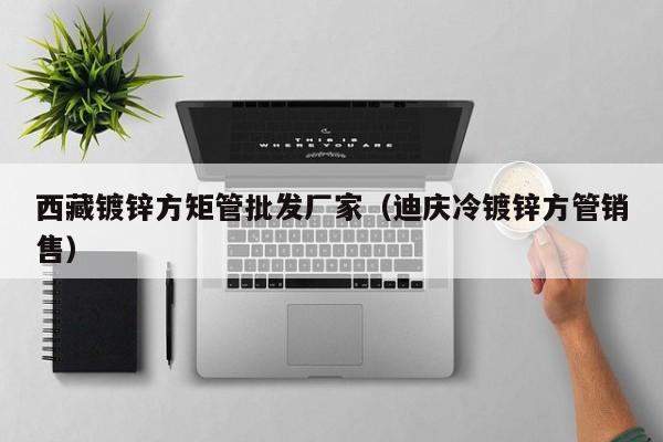 西藏鍍鋅方矩管批發(fā)廠家（迪慶冷鍍鋅方管銷售）