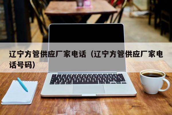 遼寧方管供應(yīng)廠家電話（遼寧方管供應(yīng)廠家電話號碼）