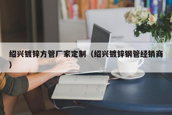 紹興鍍鋅方管廠家定制（紹興鍍鋅鋼管經(jīng)銷商）