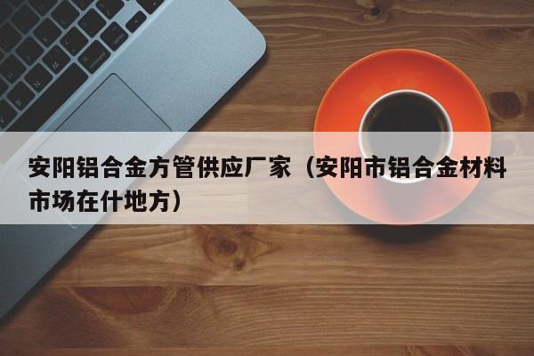 安陽鋁合金方管供應(yīng)廠家（安陽市鋁合金材料市場(chǎng)在什地方）