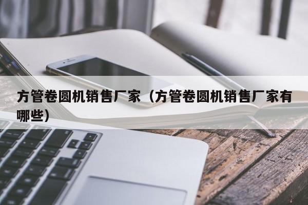 方管卷圓機銷售廠家（方管卷圓機銷售廠家有哪些）
