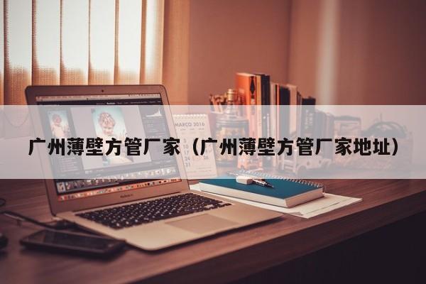 廣州薄壁方管廠家（廣州薄壁方管廠家地址）