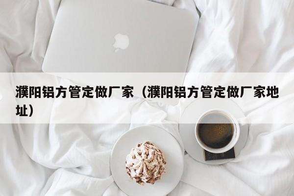 濮陽鋁方管定做廠家（濮陽鋁方管定做廠家地址）