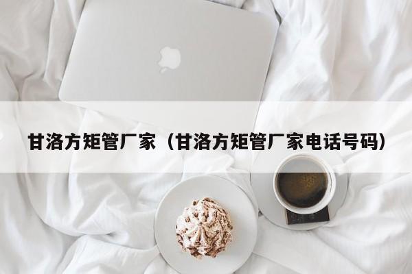 甘洛方矩管廠家（甘洛方矩管廠家電話號碼）