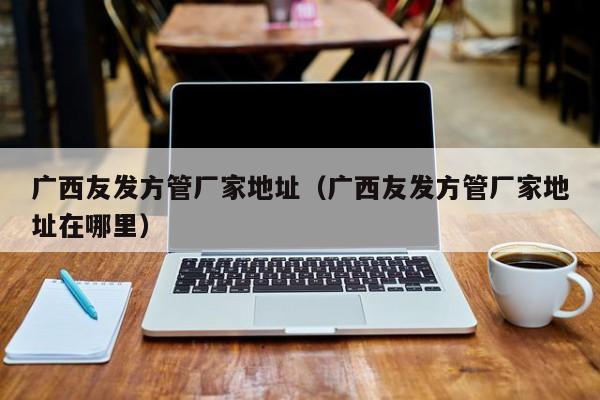 廣西友發(fā)方管廠家地址（廣西友發(fā)方管廠家地址在哪里）