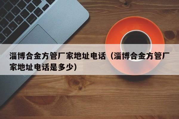 淄博合金方管廠家地址電話（淄博合金方管廠家地址電話是多少）