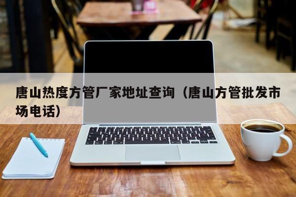 唐山熱度方管廠家地址查詢（唐山方管批發(fā)市場電話）