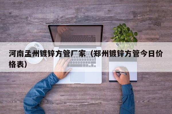 河南孟州鍍鋅方管廠家（鄭州鍍鋅方管今日價(jià)格表）