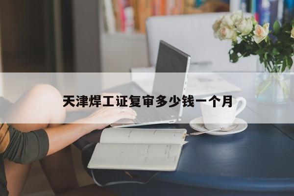 天津焊工證復審多少錢一個月