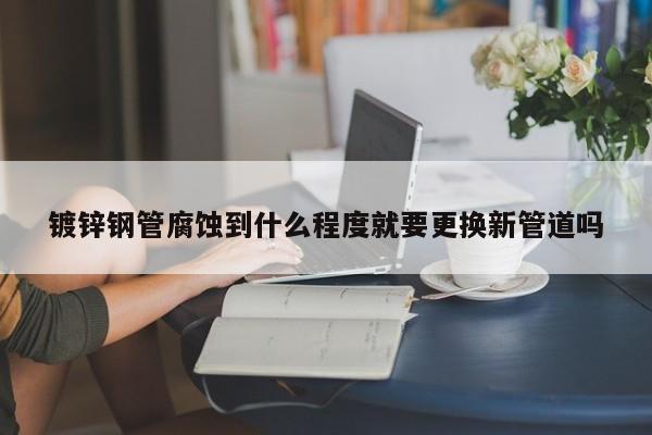 鍍鋅鋼管腐蝕到什么程度就要更換新管道嗎