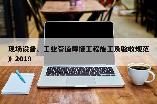 現(xiàn)場設備、工業(yè)管道焊接工程施工及驗收規(guī)范》2019
