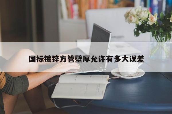 國標(biāo)鍍鋅方管壁厚允許有多大誤差