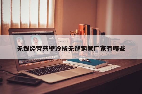 無(wú)錫經(jīng)營(yíng)薄壁冷拔無(wú)縫鋼管廠家有哪些