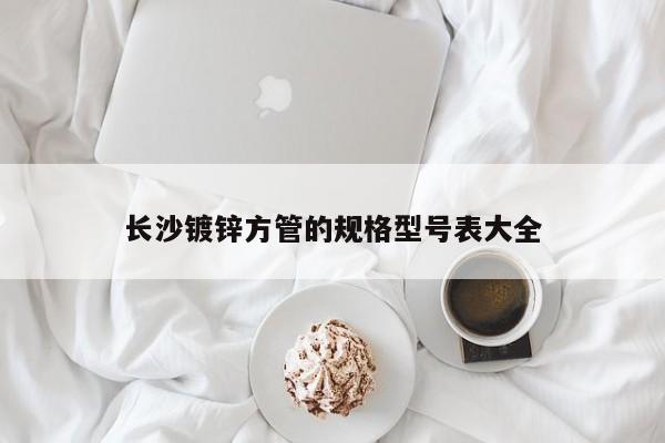 長(zhǎng)沙鍍鋅方管的規(guī)格型號(hào)表大全